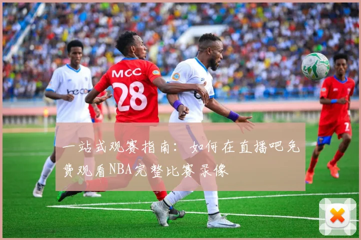 一站式观赛指南：如何在直播吧免费观看NBA完整比赛录像