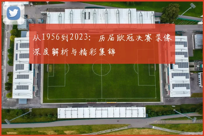 从1956到2023：历届欧冠决赛录像深度解析与精彩集锦
