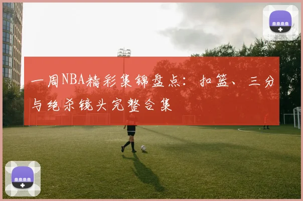 一周NBA精彩集锦盘点：扣篮、三分与绝杀镜头完整合集