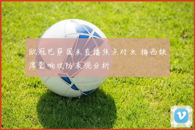 欧冠巴萨国米直播焦点对决 梅西缺席影响攻防表现分析