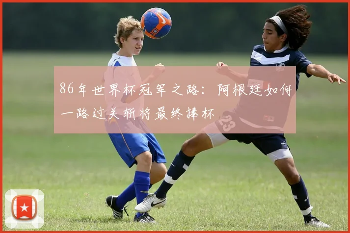 86年世界杯冠军之路：阿根廷如何一路过关斩将最终捧杯