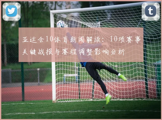 亚运会10体育新闻解读：10项赛事关键战报与赛程调整影响分析