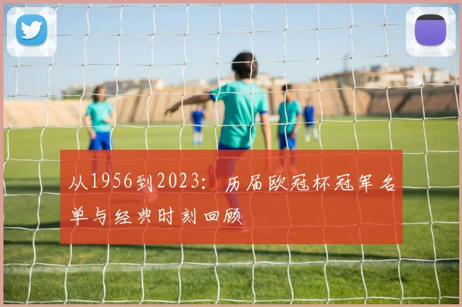 从1956到2023：历届欧冠杯冠军名单与经典时刻回顾