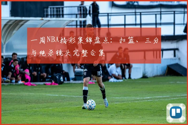 一周NBA精彩集锦盘点：扣篮、三分与绝杀镜头完整合集