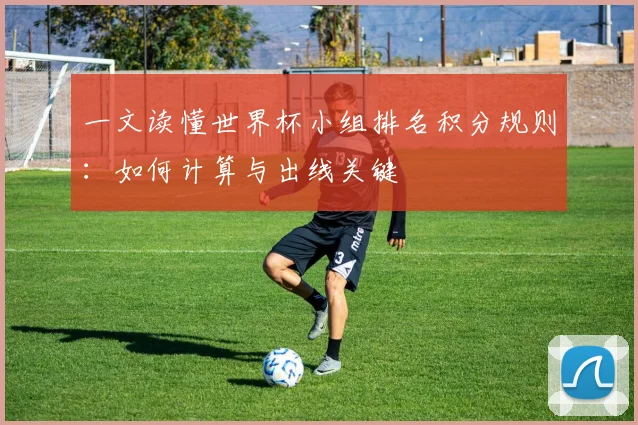一文读懂世界杯小组排名积分规则:如何计算与出线关键