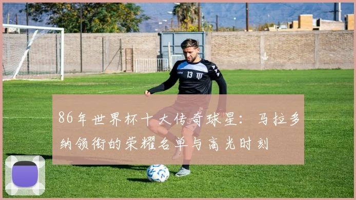 86年世界杯十大传奇球星:马拉多纳领衔的荣耀名单与高光时刻