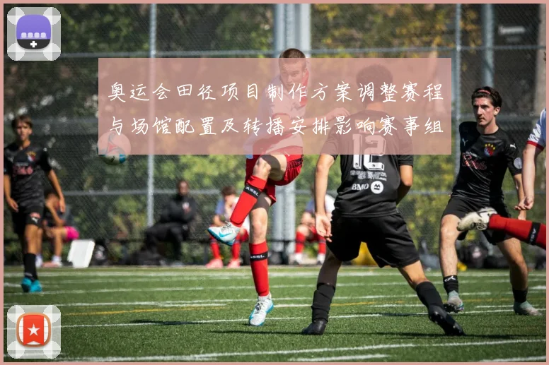 奥运会田径项目制作方案调整赛程与场馆配置及转播安排影响赛事组织